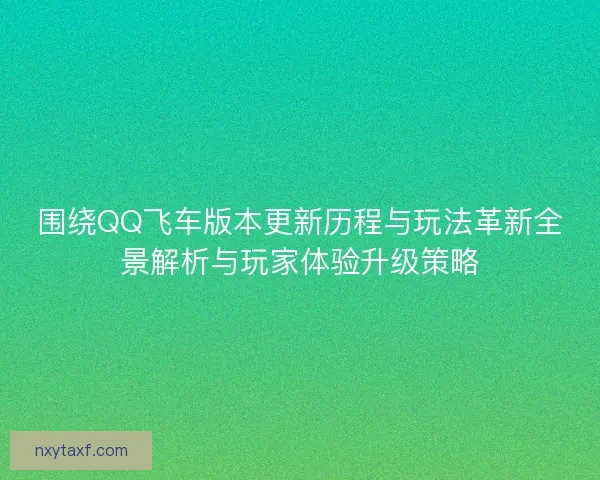 围绕QQ飞车版本更新历程与玩法革新全景解析与玩家体验升级策略